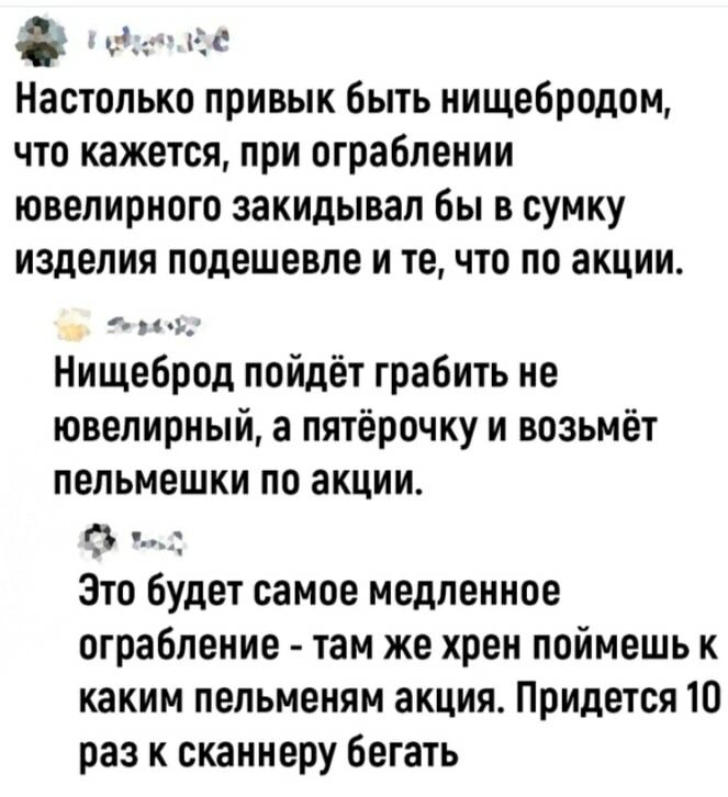 Эке Настолько привык быть нищебродом что кажется при ограблении ювелирного закидывал бы в сумку изделия подешевле и те что по акции Нищеброд пойдёт грабить не ювелирный а пятёрочку и возьмёт пельмешки по акции Это будет самое медленное ограбление там же хрен поймешь к каким пельменям акция Придется 10 раз к сканнеру бегать