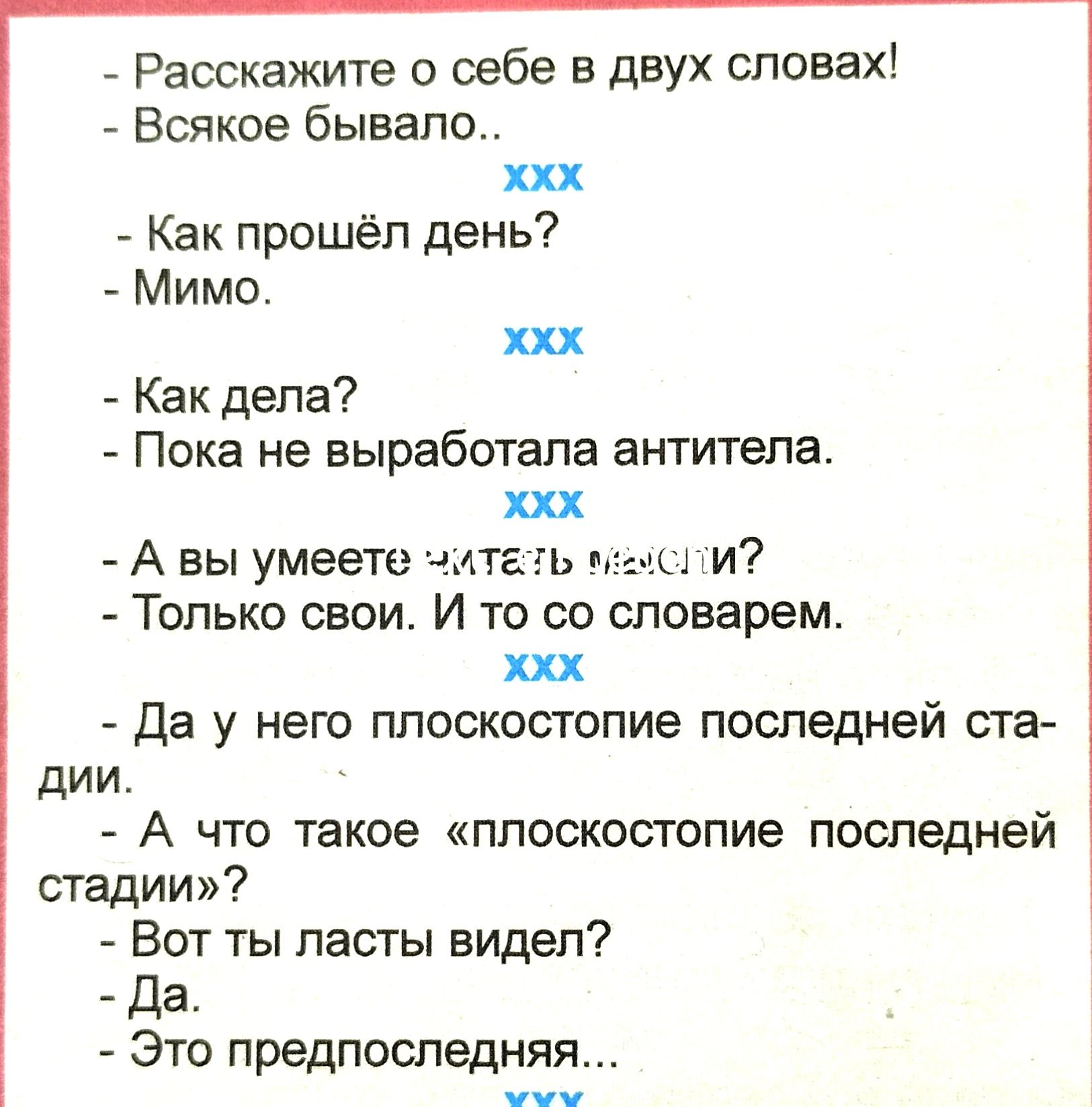 Расскажите о себе в двух словах Всякое бывало ххх Как прошёл день Мимо ххх Как дела Пока не выработала антитела ххх А вы умеете читеть месли Только свои И то со словарем ххх Да у него плоскостопие последней ста дии А что такое плоскостопие последней стадии Вот ты ласты видел Да Это предпоследняя