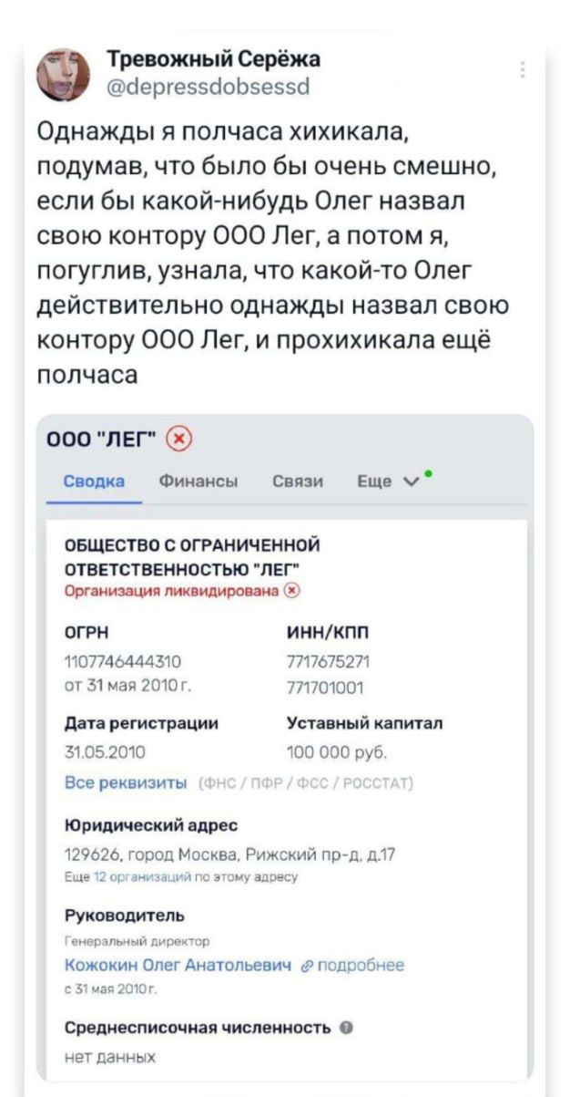 Тревожный Серёжа ергез5обсесса Однажды я полчаса хихикала подумав что было бы очень смешно если бы какой нибудь Олег назвал свою контору ООО Лег а потом я погуглив узнала что какой то Олег действительно однажды назвал свою контору ООО Лег и прохихикала ещё полчаса 000 ЛЕГ 09 Сводка Финансы Связи Еще м ОБЩЕСТВО С ОГРАНИЧЕННОЙ ОТВЕТСТВЕННОСТЬЮ ЛЕГ Организация ликвидирована огРН иннклп 07746444310 тл