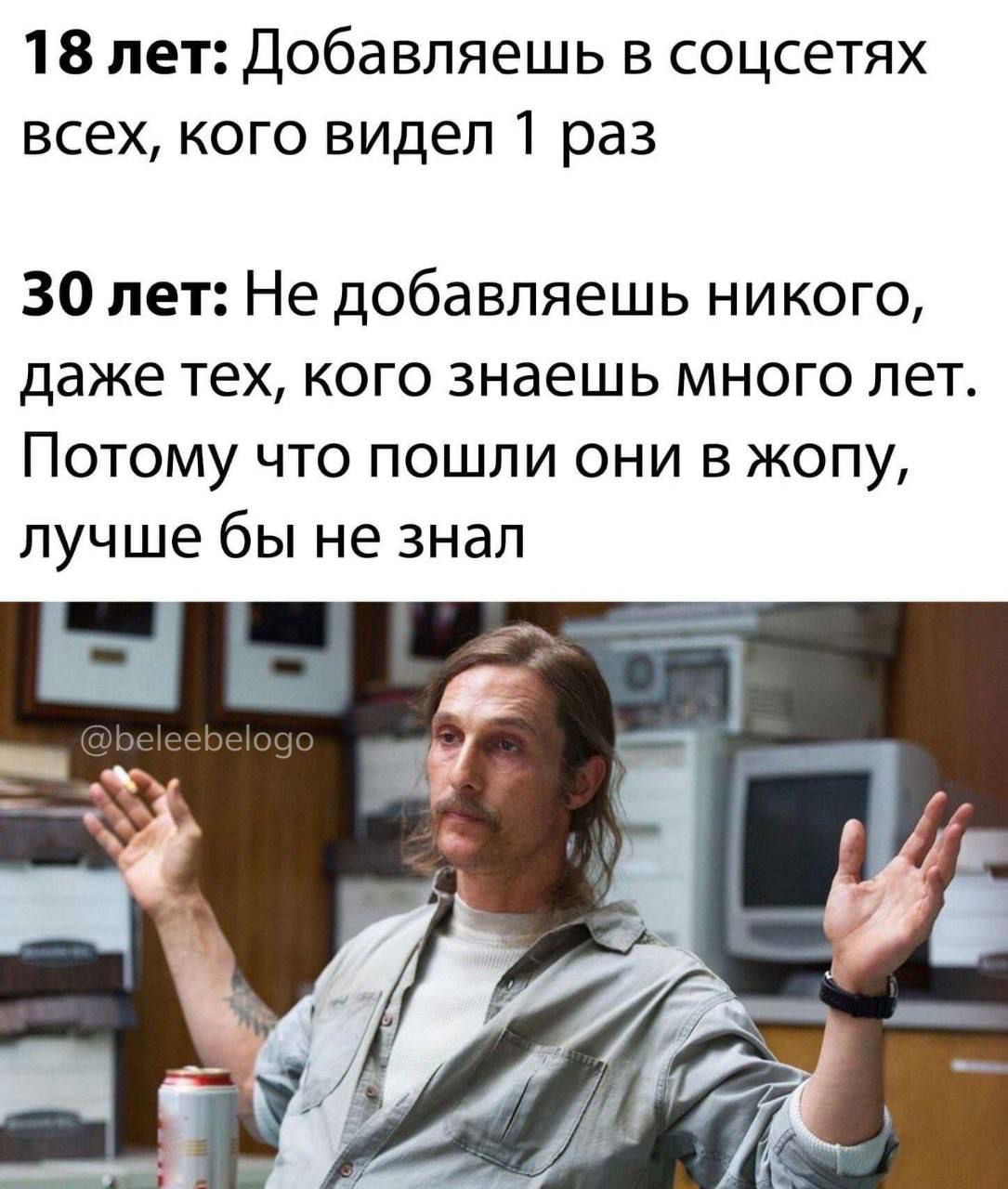 18 лет Добавляешь в соцсетях всех кого видел 1 раз 30 лет Не добавляешь никого даже тех кого знаешь много лет Потому что пошли они в жопу лучше бы не знал