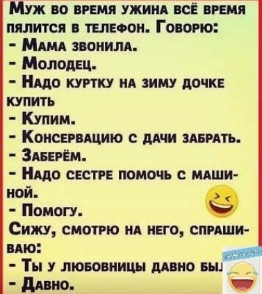 Муж во ВРЕМЯ УЖИНА ВСЁ ВРЕМЯ ПЯЛИТСЯ В ТЕЛЕФОН ГовоРЮ МаМА ЗВОнилА Молодец НАДО КУРТКУ НА ЗИМУ ДОЧКЕ КУПИТЬ Купим КонсЕРВАЦИЮ С ДАЧИ ЗАБРАТЬ ЗАБЕРЁМ НАдО СЕСТРЕ ПОМОЧЬ С МАШИ ной е Помогу Сижу СМОТРЮ НА НЕГО СПРАШИ ВАЮ Ты у ЛЮБОВНИЦЫ ДАВНО БЫ _ Давно чр