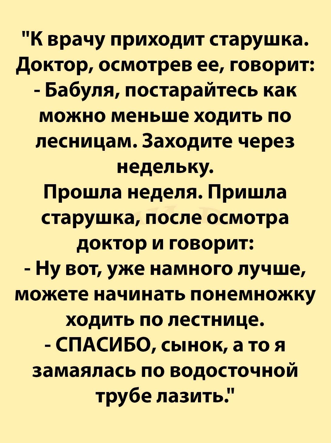 К врачу приходит старушка Доктор осмотрев ее говорит Бабуля постарайтесь как можно меньше ходить по лесницам Заходите через недельку Прошла неделя Пришла старушка после осмотра доктор и говорит Ну вот уже намного лучше можете начинать понемножку ходить по лестнице СПАСИБО сынок а то я замаялась по водосточной трубе лазить