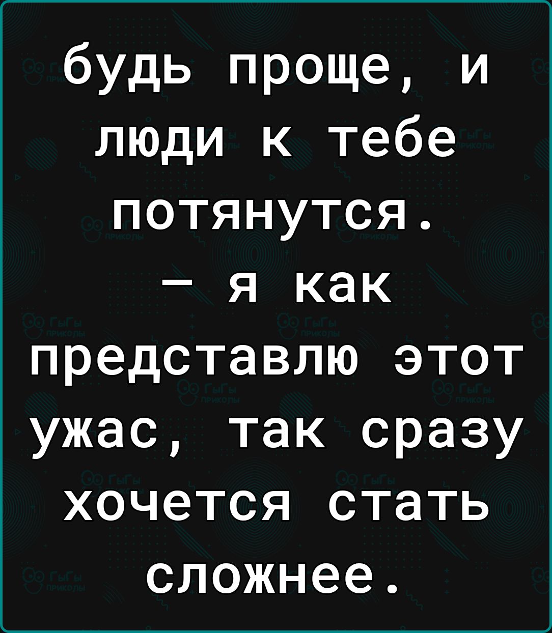 будь проще и люди к тебе потянутся я как представлю этот ужас так сразу хочется стать о1Ге Ч ЧТ Т З