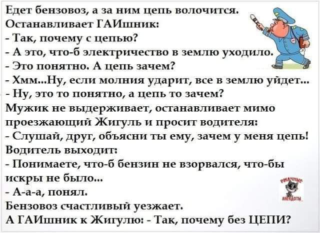 Едет бензовоз а за ним цепь волочится Останавливает ГАЙшник Так почему с цепью А это что б электричество в землю уходило Это понятно А цепь зачем ь ХммНу если молния ударит все в землю уйдет Ну это то понятно а цепь то зачем Мужик не выдерживает останавливает мимо проезжающий Житуль и просит водителя Слушай друг объясни ты ему зачем у меня цепь Водитель выходит Понимаете что б бензин не взорвался 