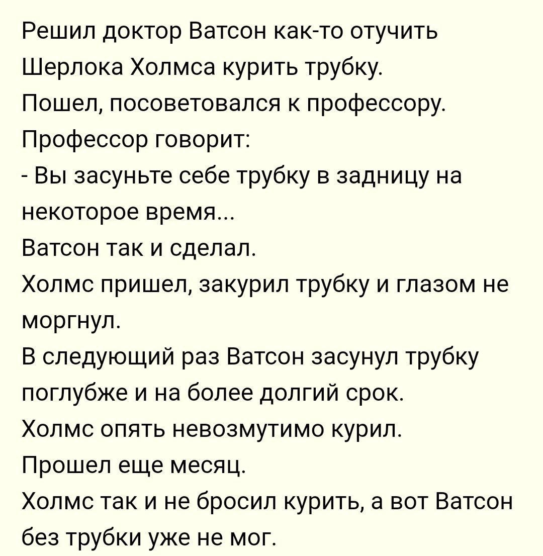 Решил доктор Ватсон как то отучить Шерлока Холмса курить трубку Пошел посоветовался к профессору Профессор говорит Вы засуньте себе трубку в задницу на некоторое время Ватсон так и сделал Холмс пришел закурил трубку и глазом не моргнул В следующий раз Ватсон засунул трубку поглубже и на более долгий срок Холмс опять невозмутимо курил Прошел еще месяц Холмс так и не бросил курить а вот Ватсон без т