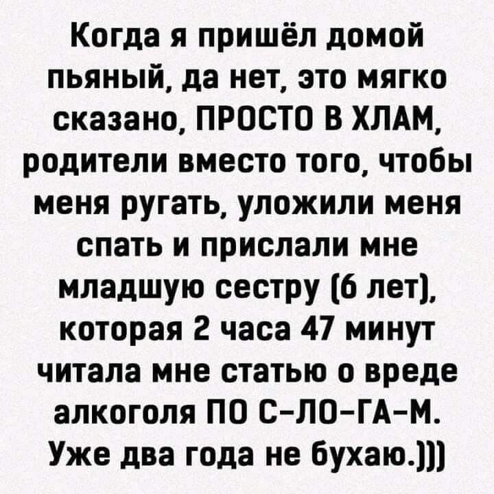 Когда я пришёл домой пьяный да нет это мягко сказано ПРОСТО В ХЛАМ родители вместо того чтобы меня ругать уложили меня спать и прислали мне младшую сестру 6 лет которая 2 часа 47 минут читала мне статью о вреде алкоголя ПО С ЛО ГА М Уже два года не бухаю