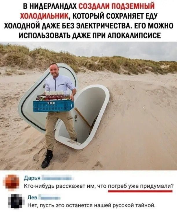 В НИДЕРЛАНДАХ СОЗДАЛИ ПОДЗЕМНЫЙ ХОЛОДИЛЬНИК КОТОРЫЙ СОХРАНЯЕТ ЕДУ ХОЛОДНОЙ ДАЖЕ БЕЗ ЭЛЕКТРИЧЕСТВА ЕГО МОЖНО ИСПОЛЬЗОВАТЬ ДАЖЕ ПРИ АПОКАЛИПСИСЕ и КЕ у Дарья оиии Кто нибудь расскажет им что погреб уже придумали Лев_ а Нет пусть это останется нашей русской тайной