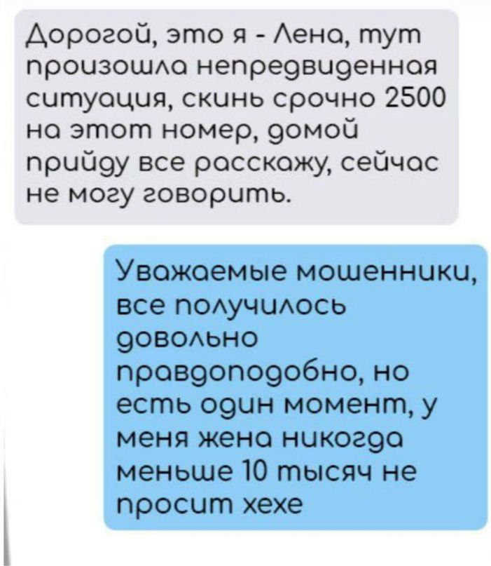 Дорогой это я Лена тут прочизошла непредвчденноя ситуация скинь срочно 2500 на этот номер домой прчбоу все росскожу сейчас не могу говорить Увожаемые мошенники все получилось довольно провдоподобно но есть один момент у меня жена никогоа меньше 10 тысяч не просчит хехе