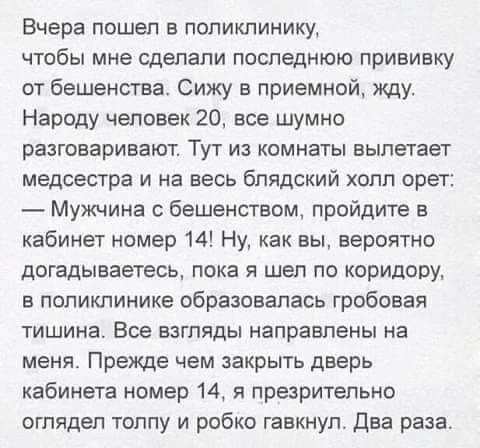 Вчера пошел в поликлинику чтобы мне сделали последнюю прививку от бешенства Сижу в приемной жду Народу человек 20 все шумно разговаривают ТУГ из комнаты вылетает медсестра и на весь блядский холл орет Мужчина с бешенством пройдите в кабинет номер 14 Ну как вы вероятно догадываетесь пока я шел по коридору в поликлинике образовалась гробовая тишина Все взгляды направлены на меня Прежде чем закрыть д