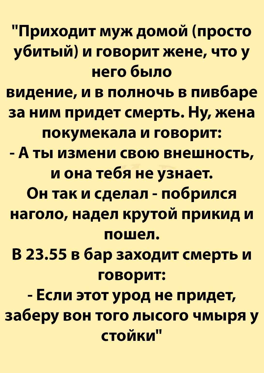 Приходит муж домой просто убитый и говорит жене что у него было видение и в полночь в пивбаре за ним придет смерть Ну жена покумекала и говорит Аты измени свою внешность и она тебя не узнает Он так и сделал побрился наголо надел крутой прикид и пошел В 2355 в бар заходит смерть и говорит Если этот урод не придет заберу вон того лысого чмыря у стойки