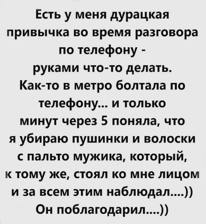 Есть у меня дурацкая привычка во время разговора по телефону руками что то делать Как то в метро болтала по телефону и только минут через 5 поняла что я убираю пушинки и волоски с пальто мужика который к тому же стоял ко мне лицом и за всем этим наблюдал Он поблагодарил