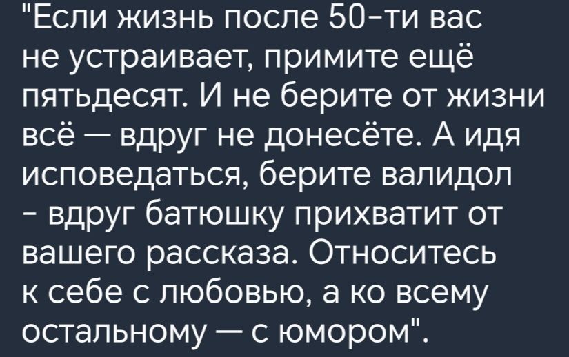 Если жизнь после 50 ти вас не устраивает примите ещё пятьдесят И не берите от жизни всё вдруг не донесёте А идя исповедаться берите валидол вдруг батюшку прихватит от Е ПГ кер е Тее с ее ра ФДитее К 1е к себе с любовью а ко всему остальному с юмором