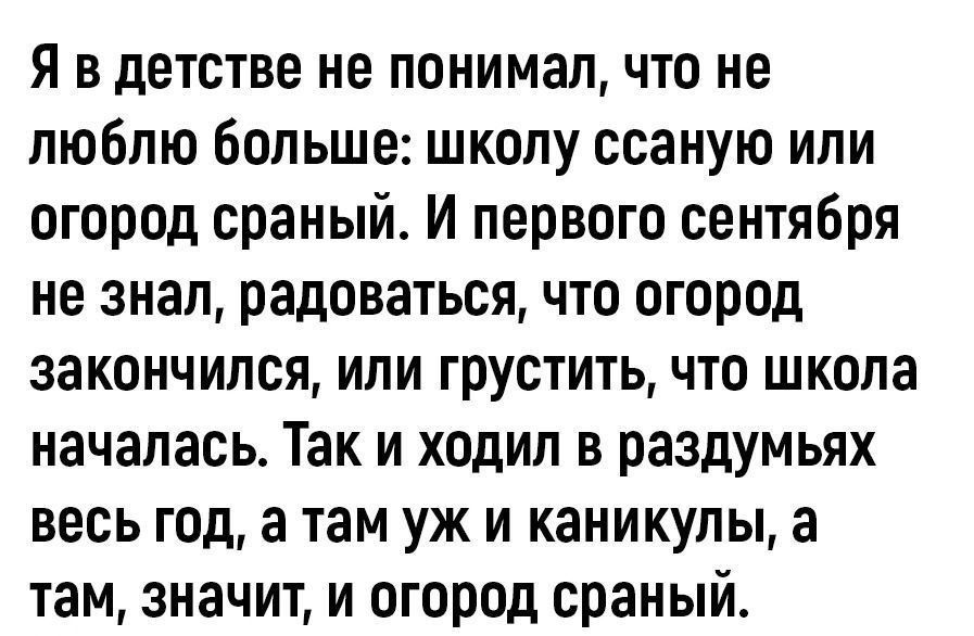 Я вдетстве не понимал что не люблю больше школу ссаную или огород сраный И первого сентября не знал радоваться что огород закончился или грустить что школа началась Так и ходил в раздумьях весь год а там уж и каникулы а там значит и огород сраный