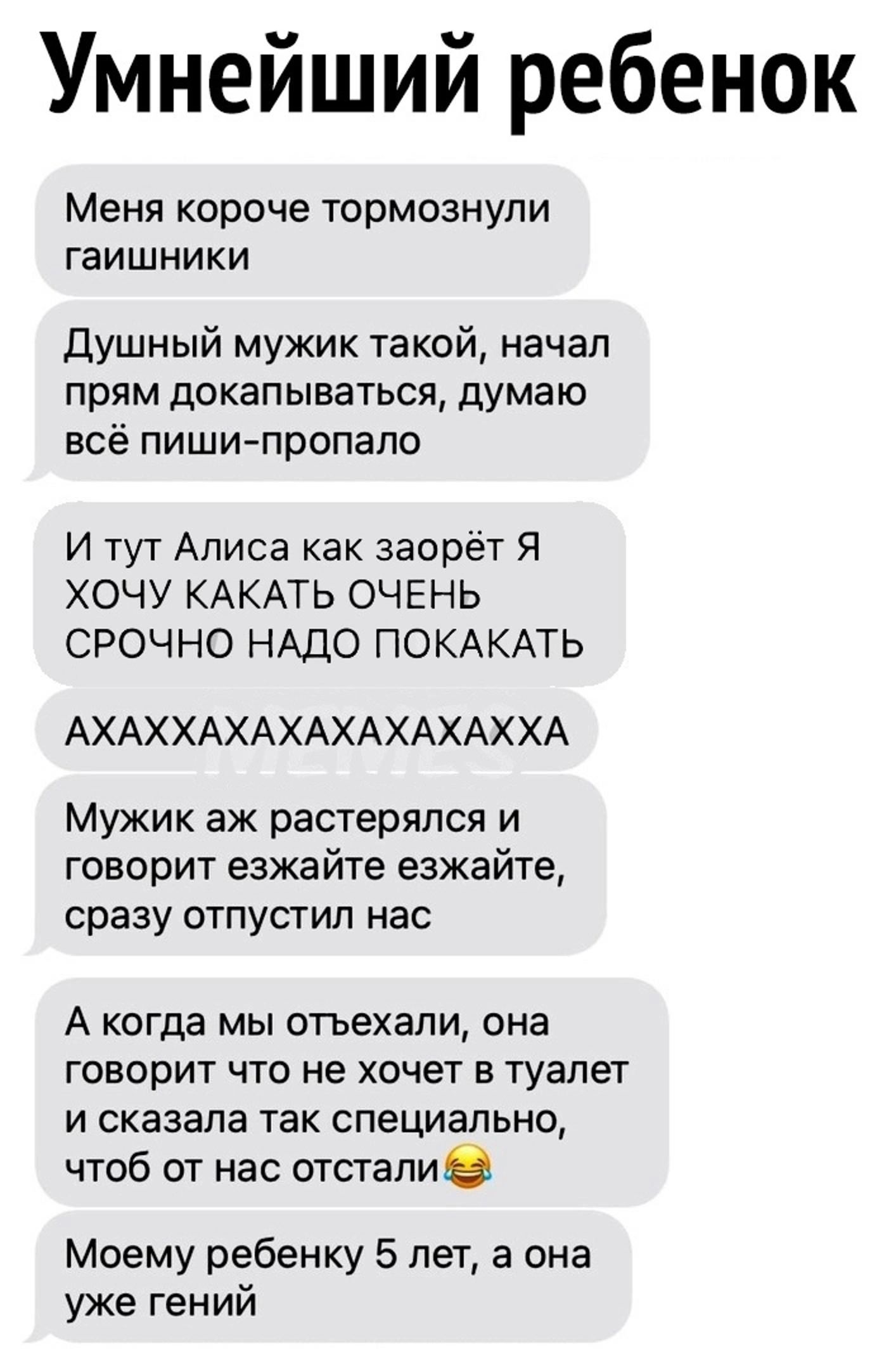 Умнейший ребенок Меня короче тормознули гаишники Душный мужик такой начал прям докапываться думаю всё пиши пропало И тут Алиса как заорёт Я ХОЧУ КАКАТЬ ОЧЕНЬ СРОЧНО НАДО ПОКАКАТЬ АХАХХАХАХАХАХАХАХХА Мужик аж растерялся и говорит езжайте езжайте сразу отпустил нас А когда мы отъехали она говорит что не хочет в туалет и сказала так специально чтоб от нас отстали Моему ребенку 5 лет а она уже гений