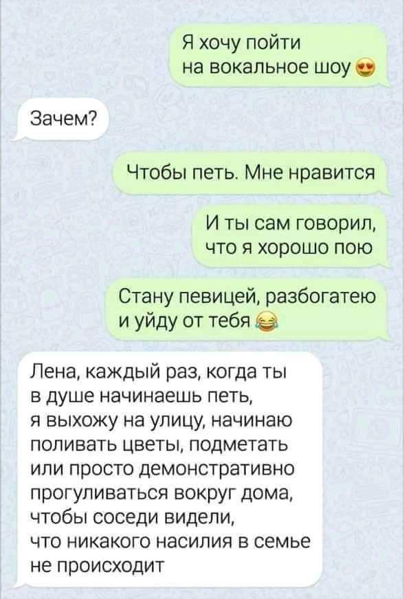Я хочу пойти на вокальное шоу Зачем Чтобы петь Мне нравится И ты сам говорил что я хорошо пою Стану певицей разбогатею и уйду от тебя Лена каждый раз когда ты в душе начинаешь петь я выхожу на улицу начинаю поливать цветы подметать или просто демонстративно прогуливаться вокруг дома чтобы соседи видели что никакого насилия в семье не происходит