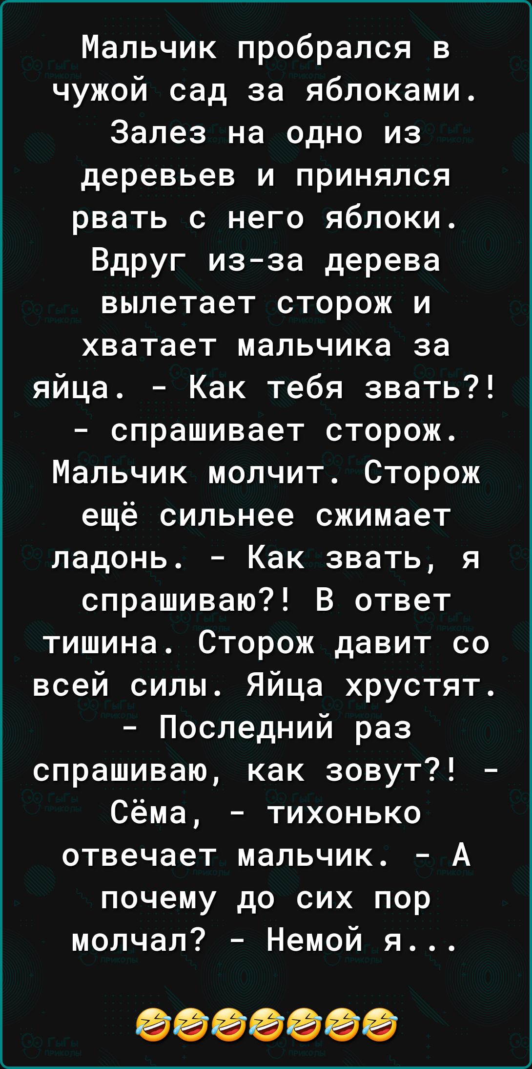 Мальчик пробрался в чужой сад за яблоками Залез на одно из деревьев и принялся рвать с него яблоки Вдруг из за дерева вылетает сторож и хватает мальчика за яйца Как тебя звать спрашивает сторож Мальчик молчит Сторож ещё сильнее сжимает ладонь Как звать я спрашиваю В ответ тишина Сторож давит со всей силы Яйца хрустят Последний раз спрашиваю как зовут Сёма тихонько отвечает мальчик А почему до сих 