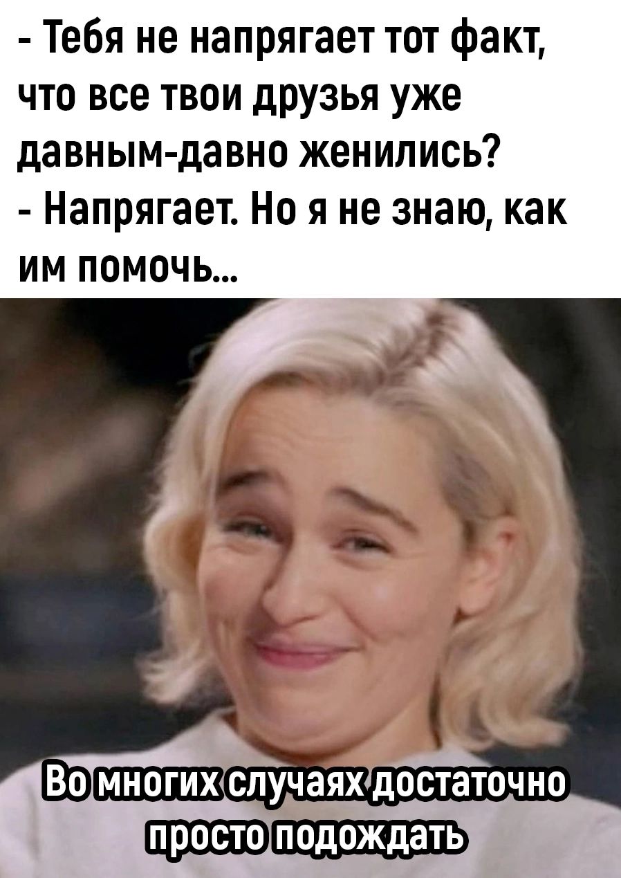 Тебя не напрягает тот факт что все твои друзья уже давным давно женились Напрягает Но я не знаю как ИМ ПоМочЬ Ппростолтодождать