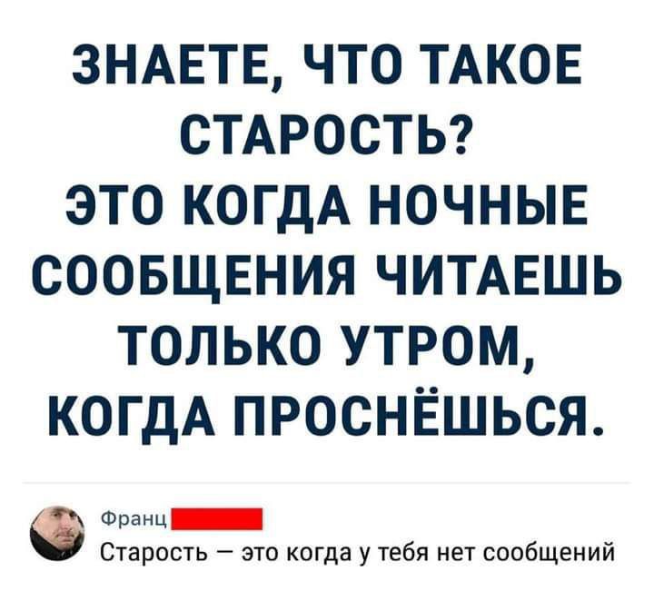 ЗНАЕТЕ ЧТО ТАКОЕ СТАРОСТЬ ЭТО КОГДА НОЧНЫЕ СООБЩЕНИЯ ЧИТАЕШЬ ТОЛЬКО УТРОМ КОГДА ПРОСНЁШЬСЯ С ороны ПНННННИ Старость это когда у тебя нет сообщений