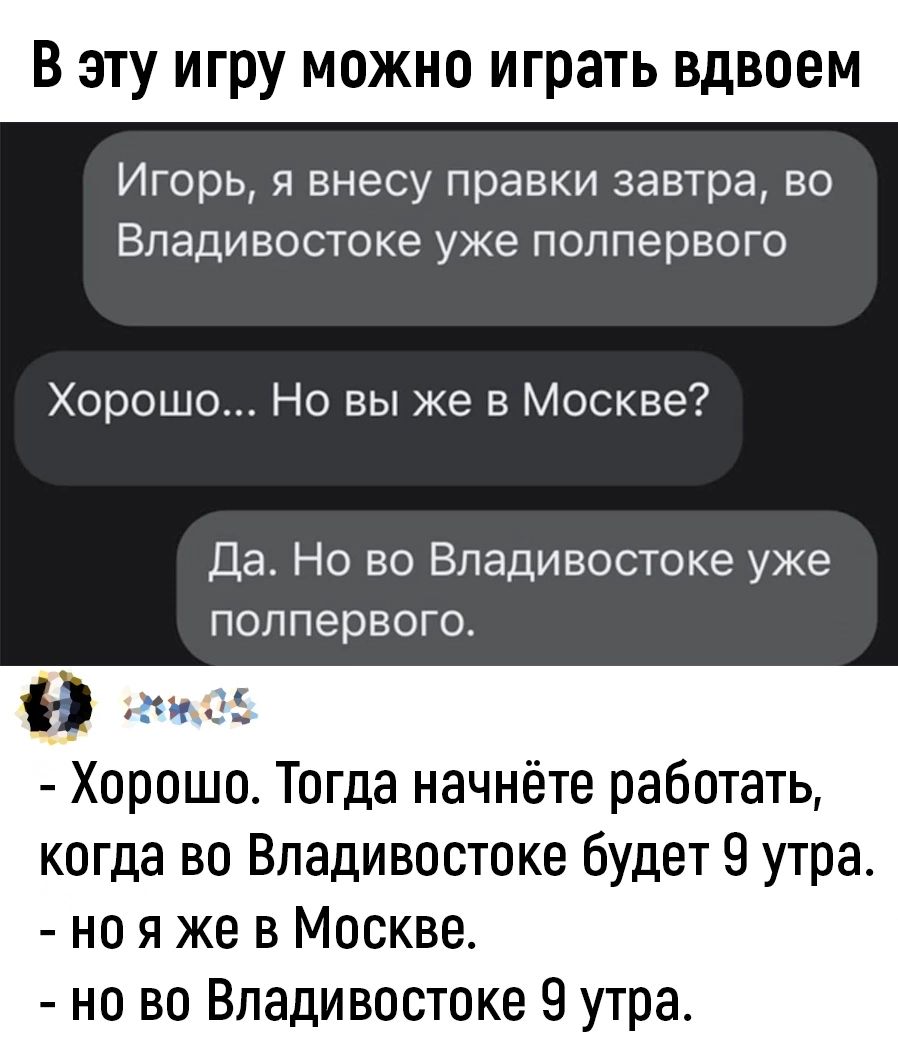 В эту игру можно играть вдвоем Игорь я внесу правки завтра во Владивостоке уже полпервого Хорошо Но вы же в Москве Да Но во Владивостоке уже полпервого Э Хорошо Тогда начнёте работать когда во Владивостоке будет 9 утра ноя же в Москве но во Владивостоке 9 утра