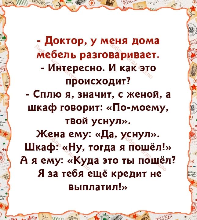 Доктор у меня дома мебель разговаривает Интересно И как это происходит Сплю я значит с женой а шкаф говорит По моему твой уснул Жена ему Да уснул Шкаф Ну тогда я пошёл Аяему Куда это ты пошёл Я за тебя ещё кредит не выплатил