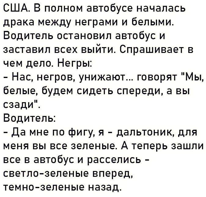 США В полном автобусе началась драка между неграми и белыми Водитель остановил автобус и заставил всех выйти Спрашивает в чем дело Негры Нас негров унижают говорят Мы белые будем сидеть спереди а вы сзади Водитель Да мне по фигу я дальтоник для меня вы все зеленые А теперь зашли все в автобус и расселись светло зеленые вперед темно зеленые назад