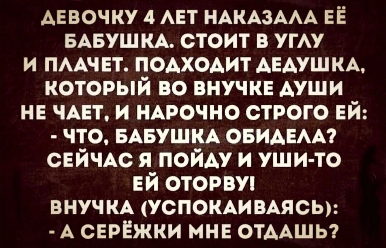 АЕВОЧКУ 4 ЛЕТ НАКАЗАЛА ЕЁ БАБУШКА СТОИТ В УГЛУ И ПЛАЧЕТ ПОДХОДИТ ДЕДУШКА КОТОРЫЙ ВО ВНУЧКЕ ДУШИ НЕ ЧАЕТ И НАРОЧНО СТРОГО ЕЙ ЧТО БАБУШКА ОБИДЕЛА СЕЙЧАС Я ПОЙДУ И УШИ ТО ЕЙ ОТОРВУ ВНУЧКА УСПОКАИВАЯСЬ А СЕРЁЖКИ МНЕ ОТДАШЬ