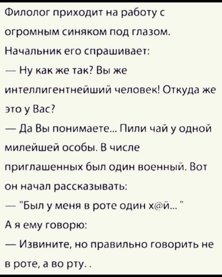 Филолог приходит на работу с огромным синяком под глазом Начальник его спрашивает Ну как же так Вы же интеллигентнейший человек Откуда же это у Вас Да Вы понимаете Пили чай у одной милейшей особы В числе приглашенных был один военный Вот он начал рассказывать Был у меня в роте один хй Аяему говорю Извините но правильно говорить не в роте а во рту