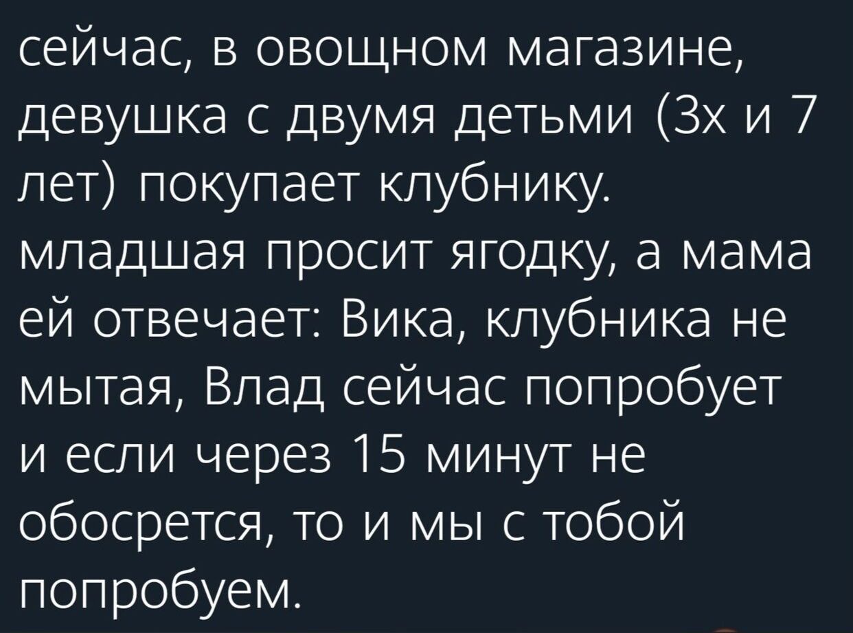 сейчас в овощном магазине девушка с двумя детьми Зх и 7 лет покупает клубнику младшая просит ягодку а мама ей отвечает Вика клубника не мытая Влад сейчас попробует и если через 15 минут не обосрется то и мы с тобой попробуем