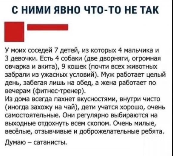 С НИМИ ЯВНО ЧТО ТО НЕ ТАК У моих соседей 7 детей из которых 4 мальчика и З девочки Есть 4 собаки две дворняги огромная овчарка и акита 9 кошек почти всех животных забрали из ужасных условий Муж работает целый день забегая лишь на обед а жена работает по вечерам фитнес тренер Из дома всегда пахнет вкусностями внутри чисто иногда захожу на чай дети учатся хорошо очень самостоятельные Они регулярно в