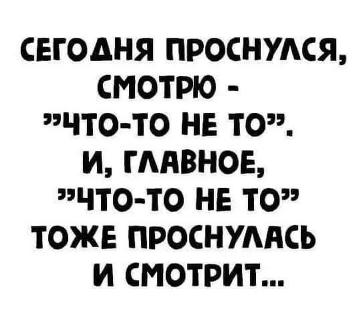 СЕГОДНЯ ПРОСНУЛСЯ СМОТРЮ ЭЧТО ТО НЕ ТО И ГЛАВНОЕ ЧТО ТО НЕ ТО ТОЖЕ ПРОСНУЛАСЬ И СМОТРИТ