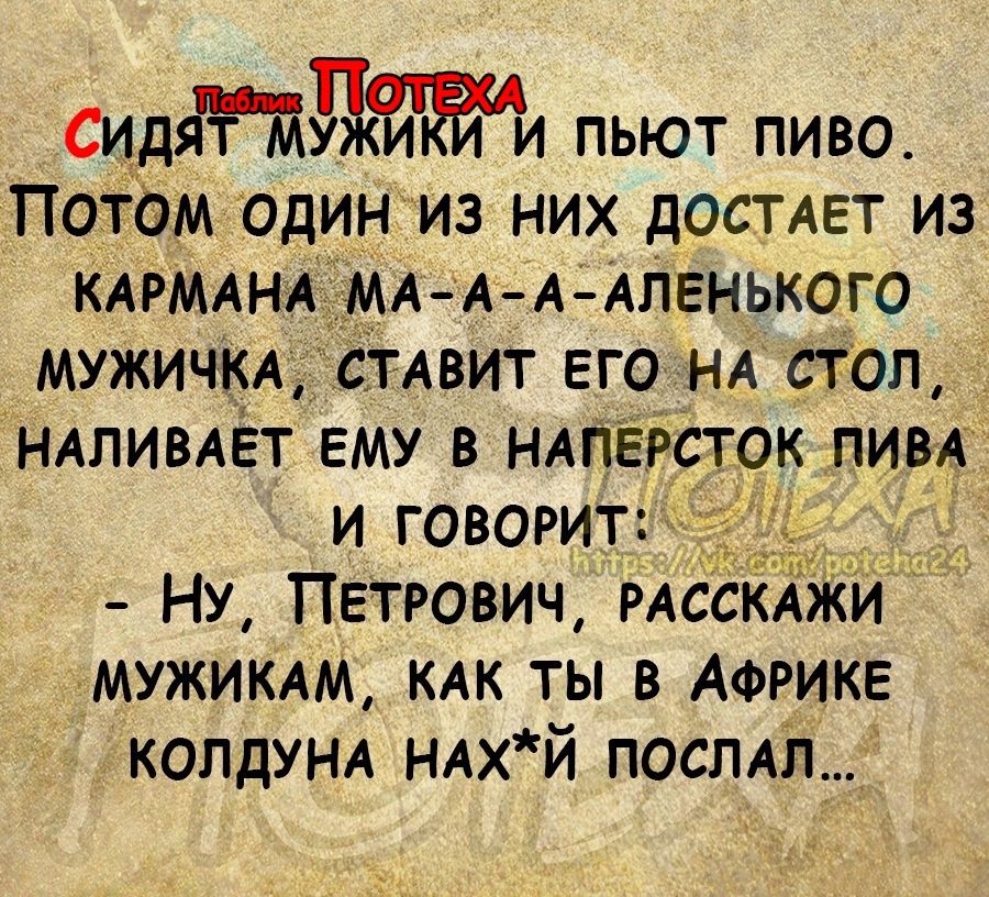 идяддйъаи пьют ПИВО Потом одиниз них ДОСТАЕТ ИЗ КАРМАНА МА А А АЛЕНЬКОГО МУЖИЧКА СТАВИТ ЕГО НА СТОЛ НАЛИВАЕТ ЕМУ В НАПЕРСТОК пИВА И ГОВОРИТ НУ ПЕТРОВИЧ РАССКАЖИ МУЖИКАМ КАК ТЫ В АФРИКЕ КОЛДУНА НАХЙ _ ПОСЛАЛ