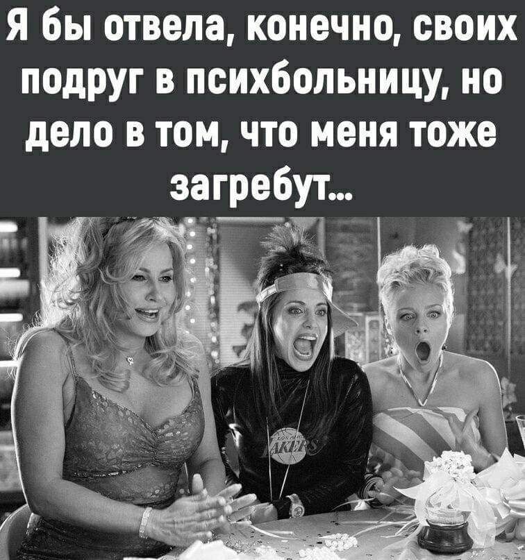 Я бы отвела конечно своих подруг в психбольницу но дело в том что меня тоже загребут йн у