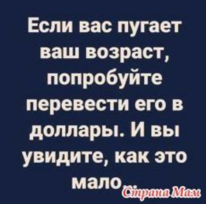 Если вас пугает ваш возраст попробуйте перевести его в доллары И вы увидите как это малои м