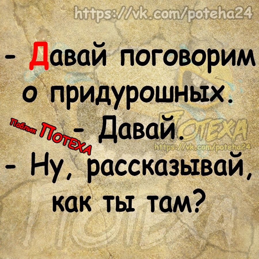 Давай поговорим о придурошных Давай Ну рассказывай как ты там