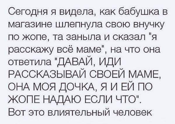 Сегодня я видела как бабушка в магазине шлепнула свою внучку по жопе та заныла и сказал я расскажу всё маме на что она ответила ДАВАЙ ИДИ РАССКАЗЫВАЙ СВОЕЙ МАМЕ ОНА МОЯ ДОЧКА Я И ЕЙ ПО ЖОПЕ НАДАЮ ЕСЛИ ЧТСО Вот это влиятельный человек