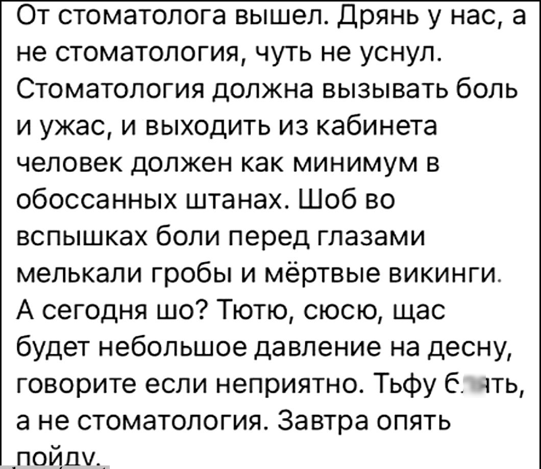 От стоматолога вышел Дрянь у нас а не стоматология чуть не уснул Стоматология должна вызывать боль и ужас и выходить из кабинета человек должен как минимум в обоссанных штанах Шоб во вспышках боли перед глазами мелькали гробы и мёртвые викинги А сегодня шо Тютю сюсю щас будет небольшое давление на десну говорите если неприятно Тьфу Слять ане стоматология Завтра опять пойдлму
