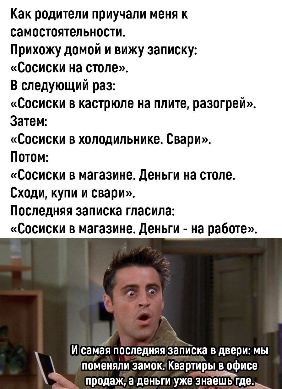 Как родители приучали меня к самостоятельности Прихожу домой и вижу записку Сосиски на столе В следующий раз Сосиски в кастрюле на плите разогрей Затем Сосиски в холодильнике Свари Потом Сосиски в магазине Деньги на столе Сходи купи и свари Последняя записка гласила Сосиски в магазине Деньги на работе Щ й И самая последняя ЗЗЦИБКР в двери мы поменяли замок Квартиры в офисе продажа деньги уже знаеш
