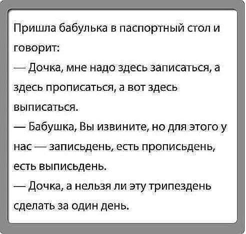 Пришла бабулька в паспортный стол и говорит Дочка мне надо здесь записаться а здесь прописаться а вот здесь выписаться Бабушка Вы извините но для этого у нас записьдень есть прописьдень есть выписьдень в Дочка а нельзя ли эту трипездень сделать за один день