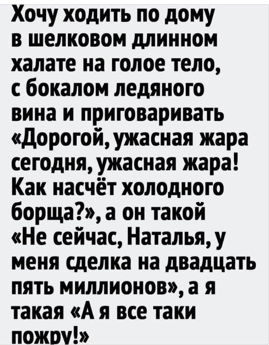 Хочу ходить по дому в шелковом длинном халате на голое тело с бокалом ледяного вина и приговаривать Дорогой ужасная жара сегодня ужасная жара Как насчёт холодного борща а он такой Не сейчас Наталья у меня сделка на двадцать пять миллионов а я такая А я все таки пожру