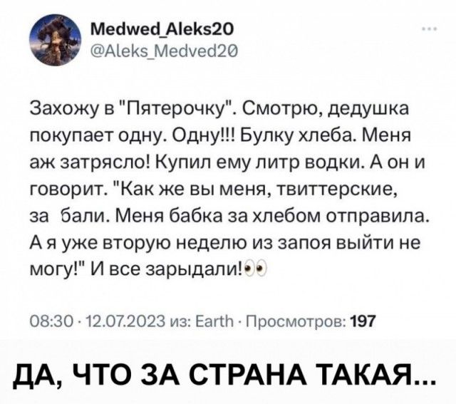 Меймей Аек520 Аек5 Мейуеа20 Захожу в Пятерочку Смотрю дедушка покупает одну Одну Булку хлеба Меня аж затрясло Купил ему литр водки А он и говорит Как же вы меня твиттерские за бали Меня бабка за хлебом отправила Аяуже вторую неделю из запоя выйти не могу И все зарыдали 0830 12072023 из Еап Просмотров 197 ДА ЧТО ЗА СТРАНА ТАКАЯ
