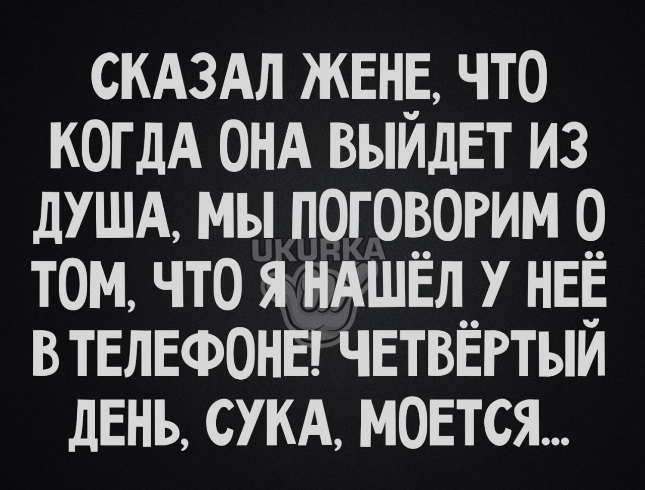 СКАЗАЛ ЖЕНЕ ЧТО КОГДА ОНА ВЫЙДЕТ ИЗ ДУША МЫ ПОГОВОРИМ 0 ТОМ ЧТО Я НАШЁЛ У НЕЁ ВТЕЛЕФОНЕ ЧЕТВЁРТЫЙ ДЕНЬ СУКА МОЕТСЯ