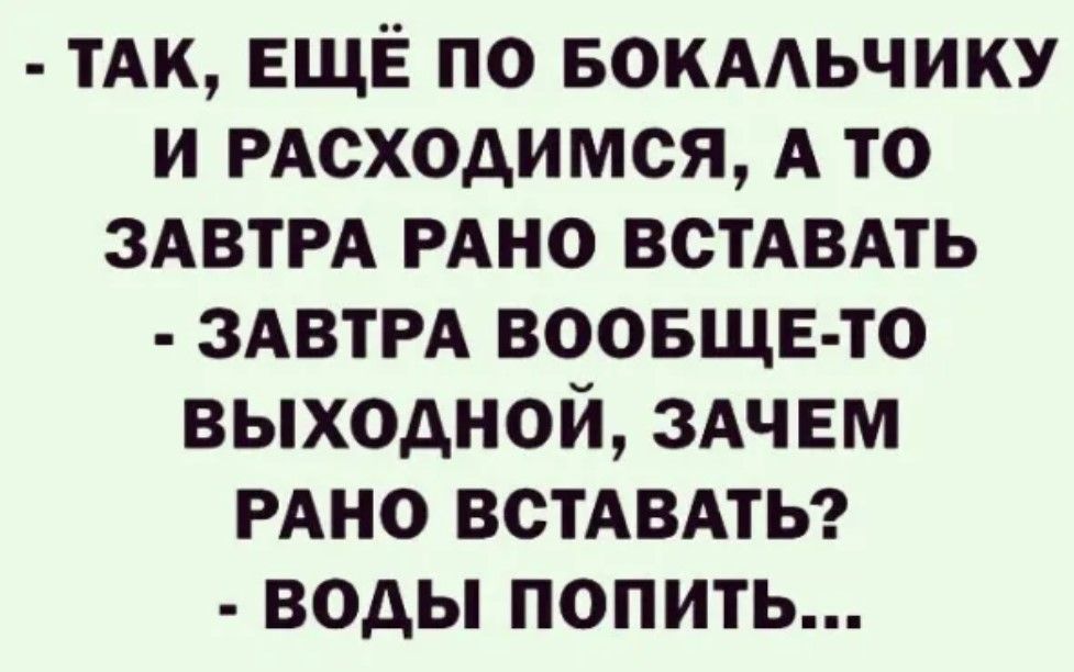 ТАК ЕЩЁ ПО БОКАЛЬЧИКУ И РАСХОДИМСЯ А ТО ЗАВТРА РАНО ВСТАВАТЬ ЗАВТРА ВООБЩЕ ТО ВЫХОДНОЙ ЗАЧЕМ РАНО ВСТАВАТЬ воды попитЬ