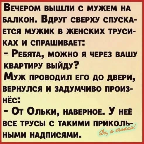 ВЕЧЕРОМ ВЫШЛИ С МУЖЕМ НА БАЛКОН ВДРУГ СВЕРХУ СПУСКА ЕТСЯ МУЖИК В ЖЕНСКИХ ТРУСИ КАХ И СПРАШИВАЕТ РеБЯТА МОЖНО Я ЧЕРЕЗ ВАШУ КВАРТИРУ ВЫЙДУ Муж пРОВОДИЛ ЕГО ДО ДВЕРИ ВЕРНУЛСЯ И ЗАДУМЧИВО ПРОИЗ НЁС От Ольки нАВЕРНОЕ У нЕЁ ВСЕ ТРУСЫ С ТАКИМИ ПРИКОЛЬ НЫМИ НАДПИСЯМИ