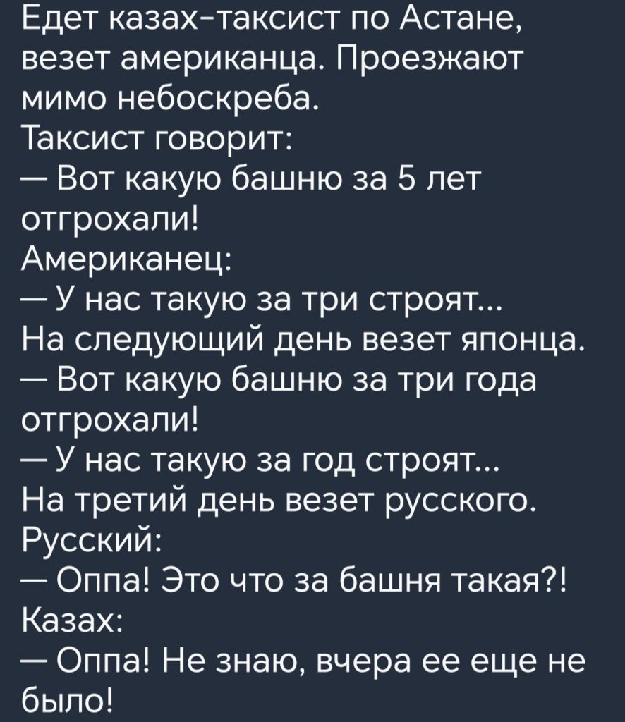 Едет казах таксист по Астане везет американца Проезжают мимо небоскреба ИЕТеГенй о 1о о Вот какую башню за 5 лет отгрохали Американец У нас такую за три строят На следующий день везет японца Вот какую башню за три года отгрохали У нас такую за год строят На третий день везет русского Русский Оппа Это что за башня такая Казах Оппа Не знаю вчера ее еще не было