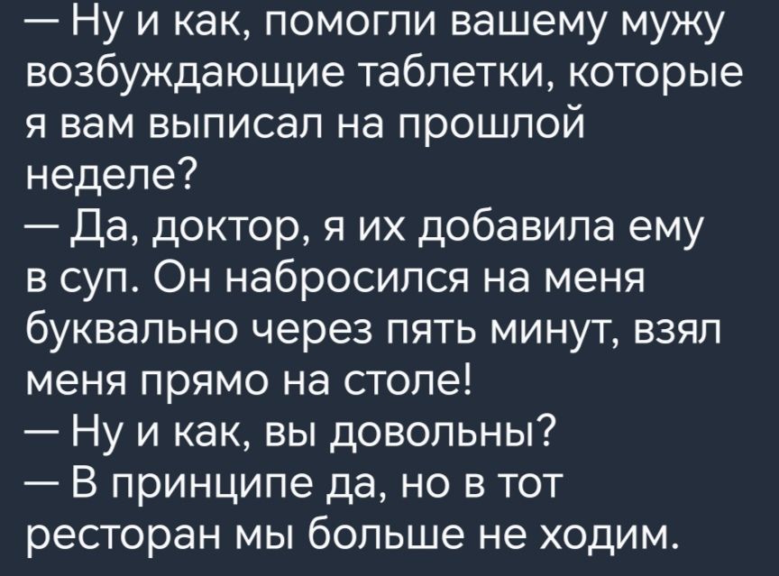 Ну и как помогли вашему мужу возбуждающие таблетки которые я вам выписал на ПРОШПОЙ неделе Да доктор я их добавила ему в суп Он набросился на меня буквально через пять минут взял меня прямо на столе Ну и как вы довольны В принципе да но в тот ресторан мы больше не ходим