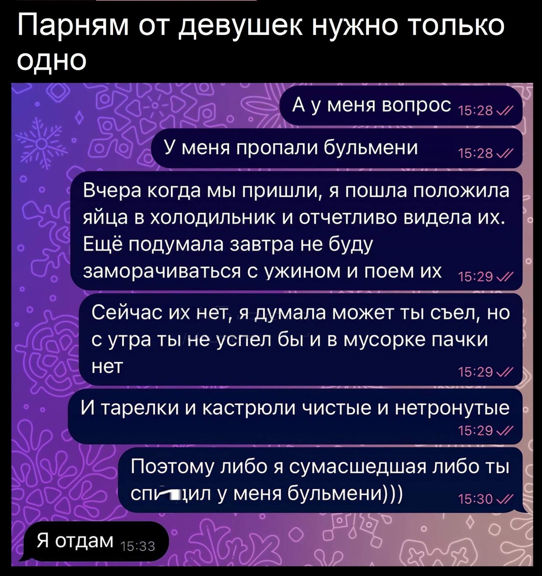 Парням от девушек нужно только одно оее Р2 Ауменя вопрос 528 у меня пропали бульмени Вчера когда мы пришли я пошла положила яйца в холодильник и отчетливо видела их Ещё подумала завтра не буду заморачиваться с ужином и поем ИХ 1529 Сейчас их нет я думала может ты съел но сутра ты не успел бы и в мусорке пачки нет 1629 И тарелки и кастрюли чистые и нетронутые 1529 Позтому пибо я сумасшедшая либо ты