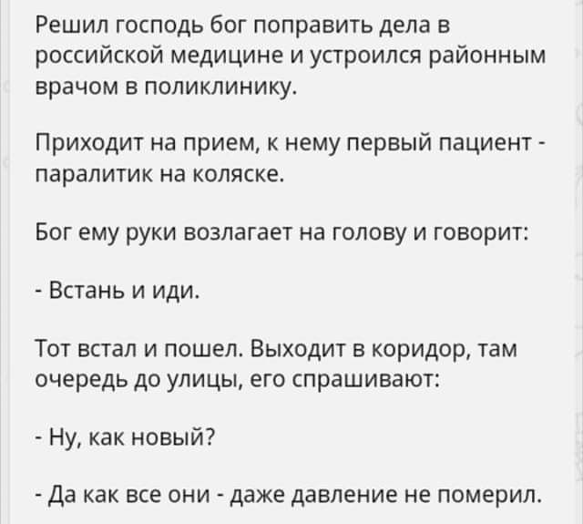 Решил господь бог поправить дела в российской медицине и устроился районным врачом в поликлинику Приходит на прием к нему первый пациент паралитик на коляске Бог ему руки возлагает на голову и говорит Встань и иди Тот встал и пошел Выходит в коридор там очередь до улицы его спрашивают Ну как новый Да как все они даже давление не померил