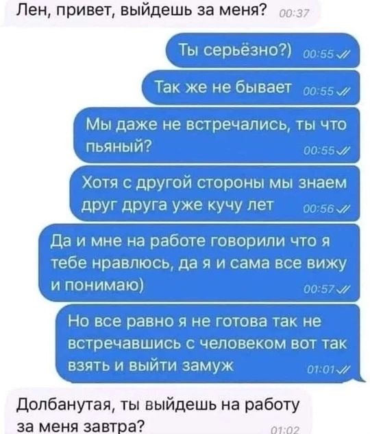 Лен привет выйдешь за меня о037 Ты серьёзно о055 Так же не бывает Мы даже не встречались ты что пьяный 00567 Хотя с другой стороны мы знаем друг друга уже кучу лет оо58 Да и мне на работе говорили что я 1 ебе равлюсь да я и сама все виж и понимаю 0057 Но все равно я не готова так не встречавшись с человеком вот так взять и выйти замуж ототый Долбанутая ты выйдешь на работу за меня завтра от