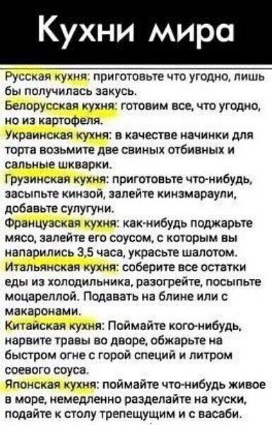 Кухни мира Русская кухня приготовьте что угодно лишь бы получилась закусь Белорусская кухня готовим все что угодно но из картофеля Украинская кухня в качестве начинки для торта возьмите две свиных отбивных и сальные шкварки Грузинская кухня приготовьте что нибудь засыпьте кинзой залейте кинзмараули добавьте сулугуни Французская кухня как нибудь поджарьте мясо залейте его соусом с которым вы напари