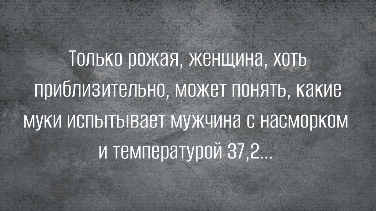 Только рожая женщина хоть приблизительно может понять какие муки испытывает мужчина с насморком и температурой 37